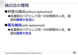 抽出法の種類
⾮復元抽出(without replacement)
処置群のペアとして同⼀の対照群の⼈を，複
数回使⽤できない
復元抽出(with replacement)
処置群のペアとして同⼀の対照群の⼈を，複
数回使⽤できる
87
Austin PC: Multivariate Behav Res 46: 399-424, 2011.
 