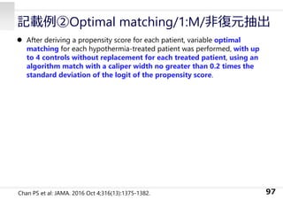 記載例②Optimal matching/1:M/⾮復元抽出
 After deriving a propensity score for each patient, variable optimal
matching for each hypothermia-treated patient was performed, with up
to 4 controls without replacement for each treated patient, using an
algorithm match with a caliper width no greater than 0.2 times the
standard deviation of the logit of the propensity score.
97
Chan PS et al: JAMA. 2016 Oct 4;316(13):1375-1382.
 