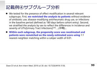  We tested for the presence of effect modification in several relevant
subgroups. First, we restricted the analysis to patients without evidence
of antibiotic use, disease-modifying antirheumatic drug use, or infections
in the baseline period (defined as 180 days before cohort entry). Second,
we stratified the analysis by sex to reflect the differences in incidence and
severity of UTIs[Urinary Tract Infections][ref]. ...(中略)...
 Within each subgroup, the propensity score was reestimated and
patients were rematched on the newly estimated score using 1:1
nearest-neighbor matching within a caliper width of 0.01.
99
記載例④サブグループ分析
Dave CV et al: Ann Intern Med. 2019 Jul 30. doi: 10.7326/M18-3136.
 
