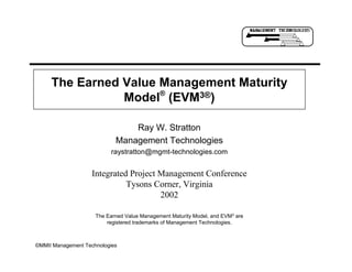 ©MMII Management Technologies
The Earned Value Management Maturity
Model®
(EVM3®)
Ray W. Stratton
Management Technologies
raystratton@mgmt-technologies.com
The Earned Value Management Maturity Model, and EVM3 are
registered trademarks of Management Technologies.
Integrated Project Management Conference
Tysons Corner, Virginia
2002
 