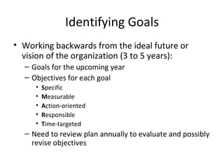 Identifying Goals
• Working backwards from the ideal future or
  vision of the organization (3 to 5 years):
  – Goals for the upcoming year
  – Objectives for each goal
     •   Specific
     •   Measurable
     •   Action-oriented
     •   Responsible
     •   Time-targeted
  – Need to review plan annually to evaluate and possibly
    revise objectives
 