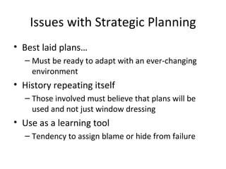 Issues with Strategic Planning
• Best laid plans…
  – Must be ready to adapt with an ever-changing
    environment
• History repeating itself
  – Those involved must believe that plans will be
    used and not just window dressing
• Use as a learning tool
  – Tendency to assign blame or hide from failure
 