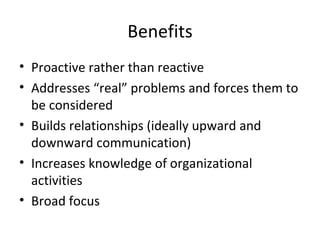 Benefits
• Proactive rather than reactive
• Addresses “real” problems and forces them to
  be considered
• Builds relationships (ideally upward and
  downward communication)
• Increases knowledge of organizational
  activities
• Broad focus
 