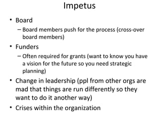 Impetus
• Board
  – Board members push for the process (cross-over
    board members)
• Funders
  – Often required for grants (want to know you have
    a vision for the future so you need strategic
    planning)
• Change in leadership (ppl from other orgs are
  mad that things are run differently so they
  want to do it another way)
• Crises within the organization
 