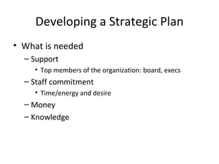Developing a Strategic Plan
• What is needed
  – Support
    • Top members of the organization: board, execs
  – Staff commitment
    • Time/energy and desire
  – Money
  – Knowledge
 