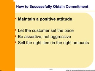 © 2009 The McGraw-Hill Companies, Inc. All rights reserved.
 Maintain a positive attitude
 Let the customer set the pace
 Be assertive, not aggressive
 Sell the right item in the right amounts
12-11
How to Successfully Obtain Commitment
McGraw-Hill/Irwin
 