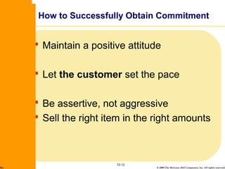 © 2009 The McGraw-Hill Companies, Inc. All rights reserved.
 Maintain a positive attitude
 Let the customer set the pace
 Be assertive, not aggressive
 Sell the right item in the right amounts
12-12
How to Successfully Obtain Commitment
McGraw-Hill/Irwin
 