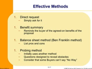 © 2009 The McGraw-Hill Companies, Inc. All rights reserved.
1. Direct request
– Simply ask for it
1. Benefit summary
– Reminds the buyer of the agreed-on benefits of the
proposal
1. Balance sheet method (Ben Franklin method)
– List pros and cons
1. Probing method
– Initially uses another method
– Questions designed to reveal obstacles
– Consider that some Buyers can’t say “No Way”
12-17
Effective Methods
McGraw-Hill/Irwin
 