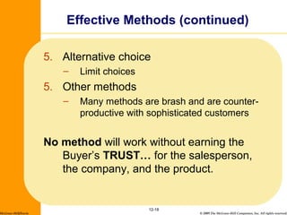 © 2009 The McGraw-Hill Companies, Inc. All rights reserved.
5. Alternative choice
– Limit choices
5. Other methods
– Many methods are brash and are counter-
productive with sophisticated customers
No method will work without earning the
Buyer’s TRUST… for the salesperson,
the company, and the product.
12-18
Effective Methods (continued)
McGraw-Hill/Irwin
 