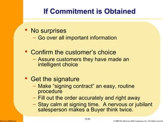 © 2009 The McGraw-Hill Companies, Inc. All rights reserved.
 No surprises
– Go over all important information
 Confirm the customer’s choice
– Assure customers they have made an
intelligent choice
 Get the signature
– Make “signing contract” an easy, routine
procedure
– Fill out the order accurately and right away
– Stay calm at signing time. A nervous or jubilant
salesperson makes a Buyer think twice.
12-20
If Commitment is Obtained
McGraw-Hill/Irwin
 