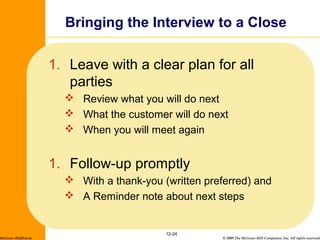© 2009 The McGraw-Hill Companies, Inc. All rights reserved.
1. Leave with a clear plan for all
parties
 Review what you will do next
 What the customer will do next
 When you will meet again
1. Follow-up promptly
 With a thank-you (written preferred) and
 A Reminder note about next steps
12-24
Bringing the Interview to a Close
McGraw-Hill/Irwin
 