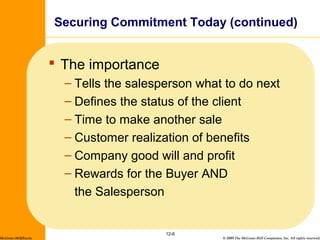 © 2009 The McGraw-Hill Companies, Inc. All rights reserved.
 The importance
– Tells the salesperson what to do next
– Defines the status of the client
– Time to make another sale
– Customer realization of benefits
– Company good will and profit
– Rewards for the Buyer AND
the Salesperson
12-6
Securing Commitment Today (continued)
McGraw-Hill/Irwin
 