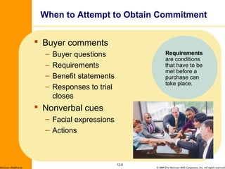 © 2009 The McGraw-Hill Companies, Inc. All rights reserved.
When to Attempt to Obtain Commitment
 Buyer comments
– Buyer questions
– Requirements
– Benefit statements
– Responses to trial
closes
 Nonverbal cues
– Facial expressions
– Actions
12-9
McGraw-Hill/Irwin
Requirements
are conditions
that have to be
met before a
purchase can
take place.
 