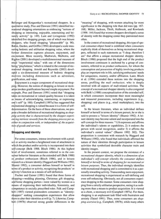 Bellenger and Korgaonkar's recreational shoppers. In a 
qualitative study, Prus and Dawson (1991) identified rec-reational 
shopping orientations as embracing "notions of 
shopping as interesting, enjoyable, entertaining and lei-surely 
activity" (p. 149). Lunt and Livingstone (1992) 
identified five shopping groups, one of which was leisure 
shoppers, who found shopping "pleasurable" (p. 90). 
Batiin, Darden, and Griffin ( 1994) developed a scale mea-suring 
hedonic and utilitarian shopping value, where the 
former dimension captures pleasure, enjoyment, and 
excitement. More recently, Mathwick, Malhotra, and 
Rigldon (2001) developed a multidimensional measure of 
retail "experiential value," with one of the dimensions 
being "playfulness," which is related to the concept of rec-reational 
shopping. Arnold and Reynolds (2003) devel-oped 
a six-dimensional measure of hedonic shopping 
motives including dimensions such as adventure, 
gratification, and value. 
Enjoyment is a major component of recreational shop-ping. 
However, the notion of shopping as leisure or recre-ation 
invokes gratifications beyond simple enjoyment. For 
example, Prus and Dawson (1991) noted that "shopping 
takes on recreational or valued quality because it is taken 
as means of acknowledging, entertaining, or expressing 
one's self (p. 160). Campbell (1997a) has suggested that 
recjreational shopping is valued because it is a form of self-determination. 
On the basis of these observations, we pro-pose 
a broader definition of recreational shopping as shop-ping 
activity that is characterized by the shopper experi-encing 
intrinsic rewards from the shopping process per se, 
either in conjunction with, or independent of, the acquisi-tion 
of goods and services. 
Shopping and Identity 
For some consumers, intense involvement with a prod-uct 
or activity reaches a heightened state of attachment in 
which the product and/or activity is incorporated into their 
self-concept (Belk 1988; Bloch 1986). At this highest 
level of involvement, sometimes referred to in the con-sumer 
behavior literature as the extended self (Belk 1988) 
or. product enthusiasm (Bloch 1986), and in leisure 
research as a leisure identity (Haggard and Williams 1992; 
Shamir 1992), a consumer defines himself or herself in 
terms of a product or activity, recognizing the products' or 
activity's function as a means of self-definition. 
Fischer and Gainer (1991) found that three forms of 
shopping—wedding planning, Christmas gift shopping, 
and home shopping parties—were valued by women as a 
means of expressing their individuality, femininity, and 
competence in socially prescribed roles. Falk and Camp-bell 
(1997) viewed postmodern consumers as "identity-shoppers" 
seeking consumption experiences that allow 
them to alter their identities at will (p. 7). Likewise, Camp-bell 
(1997b) observed strong gender differences in the 
Guiry et al. / RECREATIONAL SHOPPER IDENTITY 75 
"meaning" of shopping, with women attaching far more 
significance to the shopping role than did men (pp. 167- 
168). Miller, Jackson, Thrift, Holbrook, and Rowlands 
( 1998: 144) found that women shoppers developed a sense 
of identity with the shopping center they patronized most 
often. 
In the context of recreational shopping, this type of spe-cial 
consumer-object bond is exhibited when consumers 
explicitly think of themselves as being recreational shop-pers, 
reflected in such statements as "I shop, therefore I 
am" that affirm a unique recreational shopper identity. 
Bloch (1986) proposed that the high end of the product 
involvement continuum is anchored by a group of con-sumers, 
referred to as product enthusiasts, for whom the 
consumption and possession of highly involving products 
play an important role in life, satisfying enthusiasts' needs 
for uniqueness, mastery, and/or affiliation. Later, Bloch 
et al. (1994) extended these notions into the shopping 
arena, profiling the mall enthusiast, who is deeply 
involved with all aspects of mall-related activities. The 
concept of a recreational shopper identity is also congenial 
with Belk's (1988) conceptualization of the extended self, 
in which consumers incorporate their most meaningful 
and treasured possessions, including experiences (e.g., 
shopping) and places (e.g., retail marketplace), into the 
self. 
In the leisure literature, when an individual defines 
himself or herself in terms of a leisure pursuit, he or she is 
said to possess a "leisure identity" (Shamir 1992). A lei-sure 
identity may become salient and incorporated into the 
self-concept for three reasons: " 1 ) It expresses and affirms 
the individual's talents or capabilities, 2) it endows the 
person with social recognition, and/or 3) it affirms the 
individual's central values" (Shamir 1992: 302). This 
proposition is consistent with research by Haggard and 
Williams (1992), who found that individuals affirmed the 
nature of their identities through participation in leisure 
activities that symbolized desirable character traits and 
identity images. 
In the present context, we propose the existence of a 
recreational shopper identity, which is a dimension of an 
individual's self-concept whereby the consumer defines 
himself or herself in terms of shopping for recreational or 
leisure purposes. Thus, the individual strongly identifies 
with recreational shopping and is committed to it as a per-sonally 
rewarding activity. Transcending mere enjoyment, 
recreational shopping is experienced as self-defining and 
even self-enhancing. Obviously, not all consumers experi-ence 
shopping in this manner. Some consumers view shop-ping 
from a strictly utilitarian perspective, seeing it as noth-ing 
more than a means to product acquisition. It is viewed 
as a chore, a necessary evil (Campbell 1997a). For them, 
shopping is an unpleasant task filled with frustration and 
anxiety (Tatzel 1991). Thus, some consumers are shop-ping- 
aversive (e.g., Campbell, 1997b), while many others 
 