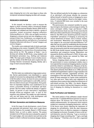 76 JOURNAL OF THE ACADEMY OF MARKETING SCIENCE WINTER 2006 
enjoy shopping but not to the same degree as those who 
incorporate recreational shopping into their self-concepts. 
RESEARCH OVERVIEW 
In this research, we develop a scale to measure the 
degree to which consumers adopt a recreational shopper 
identity. The Recreational Shopper Identity (RSI) Scale is 
developed and validated and used to identify a group of 
consumers, termed recreational shopping enthusiasts 
(following Bloch et al. 1994), who are highly involved in 
shopping as a leisure activity and view shopping as a cen-tral 
part of their lives. Furthermore, we compare the self-reported 
shopping opinions and behaviors of recreational 
shopping enthusiasts with those of "normal" shoppers and 
aversive shoppers. 
Two studies were conducted, both of which used cloth-ing 
shopping as the context. Campbell (1997a) found that 
clothing shopping is a common focus of recreational shop-ping 
activity (p. 83). The purpose of Study 1 was to 
develop and validate the RSI Scale, using standard scale 
development procedures (e.g., Gerbing and Anderson 
1988). The major goals of Study 2 were to further investi-gate 
the validity of the RSI Scale and to explore the rela-tionships 
between recreational shopping identity and a 
range of retail consumer behaviors. 
STUDY 1 
The first study was conducted at a large eastern univer-sity. 
Survey questionnaires were distributed to a quota 
sample of consumers by undergraduate and MBA students 
in the first author's classes. In return for extra course credit 
and the opportunity to participate in a cash raffle, each stu-dent 
was asked to secure up to 10 respondents. Firm guide-lines 
on respondent eligibility were established to try to 
ensure a reasonable diversity of individuals and back-ground. 
The first author verified the identity of approxi-mately 
10 percent of each interviewer's respondents 
through follow-up telephone calls. A total of 561 
responses were obtained. The sample was split randomly, 
with one half being used for scale development and 
purification, and the other half for validation. 
RSI Item Generation and Additional Measures 
In the first stage of scale development, a pool of items 
was generated and pretested. Items were in part drawn 
from the literature, for example, Shamir's (1992) Leisure 
Identity Scale, as well as author intuition. The pretest 
included a list of 29 items that were evaluated by a panel of 
five expert judges, who were asked to rate each item on the 
degree to which it reflected recreational shopper identity. 
This was defined explicitly for the judges as a dimension 
of an individual's self-concept whereby the consumer 
defines himself or herself in terms of shopping for recre-ational 
or leisure purposes. Based on the judges' evalua-tions, 
17 potential RSI items were included in the main 
survey questionnaire. 
The questionnaire also contained variables for assess-ing 
convergent, discriminant, and nomological validity. To 
assess convergent validity, Unger and Kernan's (1983) 
Leisure Dimensions Scale was used. To the extent that the 
RSI Scale reflects identification with shopping as a leisure 
behavior, then RSI scores should be positively related to 
respondents' perceptions of shopping as possessing the 
various dimensions of leisure, such as arousal, mastery, 
and involvement. Materialism and compulsive buying 
were judged to be associated individual-difference vari-ables 
that may be useful for establishing the discriminant 
validity of the RSI Scale. Because recreational shopping 
does not necessarily entail the actual acquisition of goods, 
the RSI Scale should measure something different from 
materialism and compulsive buying. Materialism was 
measured by Richins and Dawson's ( 1992) 18-item scale, 
while compulsive buying was assessed by Faber and 
O'Guinn's (1992) 7-item scale. 
Various shopping-related activities were included in 
the questionnaire to assess nomological validity since it 
was expected that recreational shopping identity would be 
positively related to such behaviors. Measures of the fre-quency 
of consumer participation in various mall activities 
were drawn primarily from Bloch et al. (1994) and were 
modified and augmented to capture a range of product and 
service purchase activities, experiential activities, and 
consumption of the mall itself. The final inventory com-prised 
20 items measured on 5-point scales anchored by 
very often and never. These items were subjected to an 
exploratory factor analysis that yielded four dimensions of 
mall-related activities. See Table 1 for details. Respon-dents 
were also asked to indicate their frequency and dura-tion 
of shopping for clothing for themselves in a retail 
store. 
Scale Purification and Validation 
The initial analysis of the calibration sample showed 
that all of the 17 candidate RSI items had item-to-total cor-relations 
above .50; however, the 17-item scale did not 
exhibit unidimensionality. An exploratory factor analysis 
yielded two somewhat overlapping dimensions, with one 
of the factors more clearly capturing the importance of 
shopping for self-definition, while the other dimension 
had a stronger focus on affective responses to shopping 
and shopping involvement. Examples of items on the sec-ond 
dimension were the following: "I get so involved in 
shopping that I forget everything else," "I get a real high 
from shopping," "I find that a lot of my life is organized 
 
