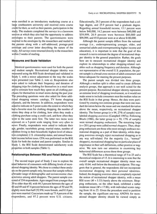 were enrolled in an introductory marketing course at a 
large southeastem university and received extra course 
credit for their, as well as their parents, participation in the 
study. The students completed the surveys in a classroom 
session at which they also had the opportunity to address 
envelopes to their parents. The questionnaires were 
inserted in the envelopes by the researchers and mailed to 
the parents along with a self-addressed, postage-paid 
envelope and cover letter describing the nature of the 
study. All surveys were returned directly to the researchers 
within 2 weeks of mailing. 
Measures and Scale Validation 
Identical questionnaires were used for both the parent 
and student sample. Recreational shopper identity was 
measured using the RSI Scale developed and validated in 
Study 1, with a minor adjustment to the way the scales 
were presented (see Table 2, note a). Respondents also 
were asked to indicate their frequency and duration of 
shopping trips for clothing for themselves in a retail store 
and to estimate how much they spent on all clothing pur-chases 
for themselves in retail stores during the past year. 
The preceding questions were also asked for three addi-tional 
shopping venues: catalogs, TV home shopping 
channels, and the Internet. In addition, respondents were 
asked to indicate on 5-point scales the extent to which they 
had a favorite store for clothing shopping, the number of 
stores they shop at for clothing, how often they made a 
clothing purchase using a credit card, and how often they 
went to the same store first. The latter two items were 
assessed on a 5-point scale ranging from very often to 
never. Finally, respondents were asked to indicate their 
age, gender, race/ethnic group, marital status, number of 
children living in their household, highest level of educa-tion 
completed, U.S. citizenship status, and annual house-hold 
income before taxes. CFA was performed on the RSI 
Scale for both the student and parent samples. Similar to 
Study 1, the RSI Scale demonstrated satisfactory scale 
properties in both samples (Table 1). 
Relationships Between RSI and Retail Behavior 
The second major goal of Study 2 was to explore the 
retail behavior of consumers with differing levels of recre-ational 
shopping identity. We chose to conduct these analy-ses 
on the parent sample only, because that sample reflects 
a broader range of demographic and socioeconomic char-acteristics 
among adult shoppers. The parent sample con-sisted 
of 354 respondents. Ages ranged from younger than 
3,9 to older than 60, with 44.3 percent between the ages of 
4|0 and 49 and 47.4 percent between the ages of 50 and 59; 
slightly more than half (52.9%) were female, and 81.0 per-cent 
were married. Caucasians made up 75.4 percent of the 
respondents, and 97.2 percent were U.S. citizens. 
Guiry et al. / RECREATIONAL SHOPPER IDENTITY 79 
Educationally, 29.3 percent of the respondents had a col-lege 
degree, and 25.9 percent had a graduate degree. 
Regarding annual household income, 13.1 percent were 
below $40,000, 14.2 percent were between $40,000 and 
$59,999, 26.9 percent were between $60,000 and 
$99,999, and 45.8 percent were at or above $ 100,000. 
Although the parent sample differs from the national 
average (i.e., underrepresenting younger, older, and 
unmarried adults and overrepresenting higher income and 
education), it is important to note that the goal of this 
research is not to estimate the degree of recreational shop-per 
identity in the general population. Rather, the goals 
here are to measure recreational shopper identity and 
explore its relationships to other shopping-related vari-ables 
such as shopping frequency and duration. Although 
not representative of the overall U.S. population, the par-ent 
sample is a hroad cross section of adult consumers and 
hence adequate for meeting the present purposes. 
The parent sample was divided into three groups. 
Although a median split is often used to create different 
analysis groups, that approach is not well suited for the 
present purpose. Recreational shopper identity represents 
an extreme level of shopping involvement, so it would not 
make sense to include consumers near the median value on 
the RSI Scale in that group. Hence, the data were parti-tioned 
by creating two extreme groups that were one stan-dard 
deviation below the mean and one standard deviation 
above the mean, respectively, on recreational shopper 
identity. The former group (n = 94, 27% of sample) were 
labeled shopping aversives (Campbell 1997a). Following 
Bloch (1986), the latter group {n = 59, 17% of sample) 
were termed shopping enthusiasts. The remaining large 
(n = 201 ) group were called normal shoppers. Thus, shop-ping 
enthusiasts are those who most strongly embrace rec-reational 
shopping as a part of their identity, while shop-ping 
aversives strongly reject recreational shopping as in 
any way self-related. For the majority (i.e., "normal" 
shoppers), recreational shopping has no particular place of 
importance in their self-definitions, either positive or neg-ative. 
We now turn our attention to examining key 
behavioral differences across these three groups. 
The RSI Scale has a theoretical range of 5 to 25 and a 
theoretical midpoint of 15. It is interesting to note that the 
overall sample recreational shopper identity mean was 
only 10.64, well below the theoretical midpoint. This sug-gests 
that in general, the respondents did not incorporate 
recreational shopping into their personal identities. 
Indeed, the shopping aversives almost completely rejected 
the notion of recreational shopper identity, with a mean 
RSI score (M = 5.33) barely above the minimum. Shop-ping 
enthusiasts, on the other hand, exhibited a rather 
moderate mean (M= 17.86), with individual scores rang-ing 
from 16 to 25. Given the procedure used to partition 
the sample, the significant one-way ANOVA for recre-ational 
shopper identity should be viewed simply as 
 