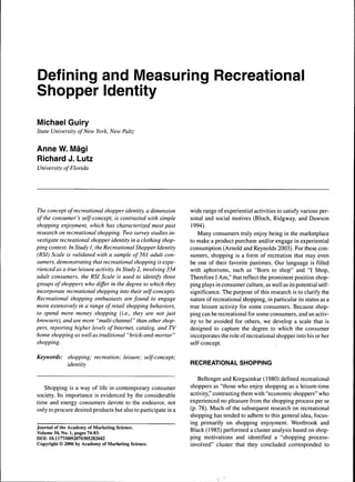 Defining and Measuring Recreationai 
Shopper Identity 
Michael Guiry 
State University of New York, New Paltz 
Anne W. Mägi 
Richard J. Lutz 
University of Florida 
The concept of recreational shopper identity, a dimension 
of the consumer's self-concept, is contrasted with simple 
shopping enjoyment, which has characterized most past 
research on recreational shopping. Two survey studies in-vestigate 
recreational shopper identity in a clothing shop-ping 
context. In Study J, the Recreational Shopper Identity 
(RSI) Scale is validated with a sample of 561 adult con-sumers, 
demonstrating that recreational shopping is expe-rienced 
as a true leisure activity. In Study 2, involving 354 
adult consumers, the RSI Scale is used to identify three 
groups of shoppers who differ in the degree to which they 
incorporate recreational shopping into their self-concepts. 
Recreational shopping enthusiasts are found to engage 
more extensively in a range of retail shopping behaviors, 
to spend more money shopping (i.e., they are not just 
browsers), andaré more "multi-channel" than other shop-pers, 
reporting higher levels of Internet, catalog, and TV 
home shopping as well as traditional "brick-and-mortar" 
shopping. 
Keywords: shopping; recreation; leisure; self-concept; 
identity 
Shopping is a way of life in contemporary consumer 
society. Its importance is evidenced by the considerable 
time and energy consumers devote to the endeavor, not 
only to procure desired products but also to participate in a 
Journal of the Academy of Marketing Science. 
Volume 34, No. 1, pages 74-83. 
DOI: 10.1177/0092070305282042 
Copyright © 2006 by Academy of Marketing Science. 
wide range of experiential activities to satisfy various per-sonal 
and social motives (Bloch, Ridgway, and Dawson 
1994). 
Many consumers truly enjoy being in the marketplace 
to make a product purchase and/or engage in experiential 
consumption (Arnold and Reynolds 2003). For these con-sumers, 
shopping is a form of recreation that may even 
he one of their favorite pastimes. Our language is filled 
with aphorisms, such as "Bom to shop" and "1 Shop, 
Therefore I Am," that reflect the prominent position shop-ping 
plays in consumer culture, as well as its potential self-significance. 
The purpose of this research is to clarify the 
nature of recreational shopping, in particular its status as a 
true leisure activity for some consumers. Because shop-ping 
can he recreational for some consumers, and an activ-ity 
to be avoided for others, we develop a scale that is 
designed to capture the degree to which the consumer 
incorporates the role of recreational shopper into his or her 
self-concept. 
RECREATIONAL SHOPPING 
Bellenger and Korgaonkar (1980) defined recreational 
shoppers as "those who enjoy shopping as a leisure-time 
activity," contrasting them with "economic shoppers" who 
experienced no pleasure from the shopping process per se 
(p. 78). Much of the subsequent research on recreational 
shopping has tended to adhere to this general idea, focus-ing 
primarily on shopping enjoyment. Westbrook and 
Black (1985) performed a cluster analysis based on shop-ping 
motivations and identified a "shopping process-involved" 
cluster that they concluded corresponded to 
 