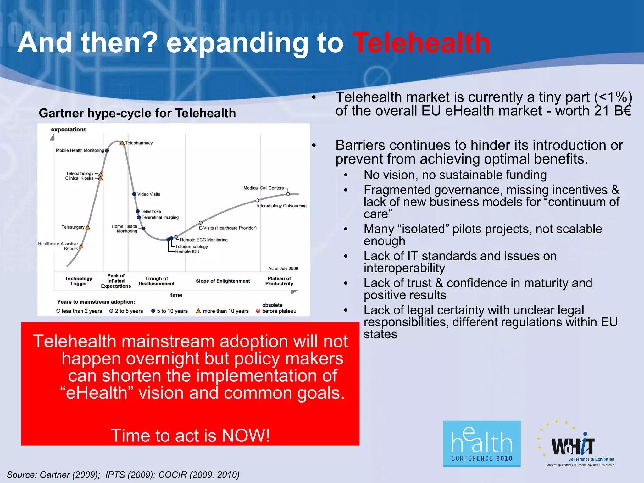 And then? expanding to Telehealth
                                                          •   Telehealth market is currently a tiny part (<1%)
       Gartner hype-cycle for Telehealth                      of the overall EU eHealth market - worth 21 B€

                                                          •   Barriers continues to hinder its introduction or
                                                              prevent from achieving optimal benefits.
                                                               •   No vision, no sustainable funding
                                                               •   Fragmented governance, missing incentives &
                                                                   lack of new business models for “continuum of
                                                                   care”
                                                               •   Many “isolated” pilots projects, not scalable
                                                                   enough
                                                               •   Lack of IT standards and issues on
                                                                   interoperability
                                                               •   Lack of trust & confidence in maturity and
                                                                   positive results
                                                               •   Lack of legal certainty with unclear legal
                                                                   responsibilities, different regulations within EU
                                                                   states
      Telehealth mainstream adoption will not
         happen overnight but policy makers
          can shorten the implementation of
         “eHealth” vision and common goals.

                        Time to act is NOW!

Source: Gartner (2009); IPTS (2009); COCIR (2009, 2010)
 