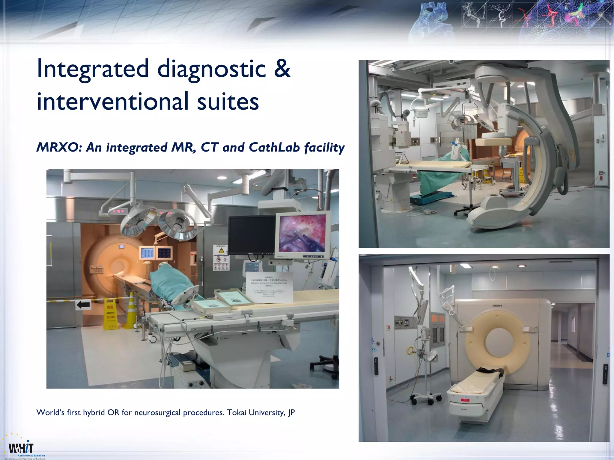 Integrated diagnostic &
interventional suites
MRXO: An integrated MR, CT and CathLab facility




World’s first hybrid OR for neurosurgical procedures. Tokai University, JP
 