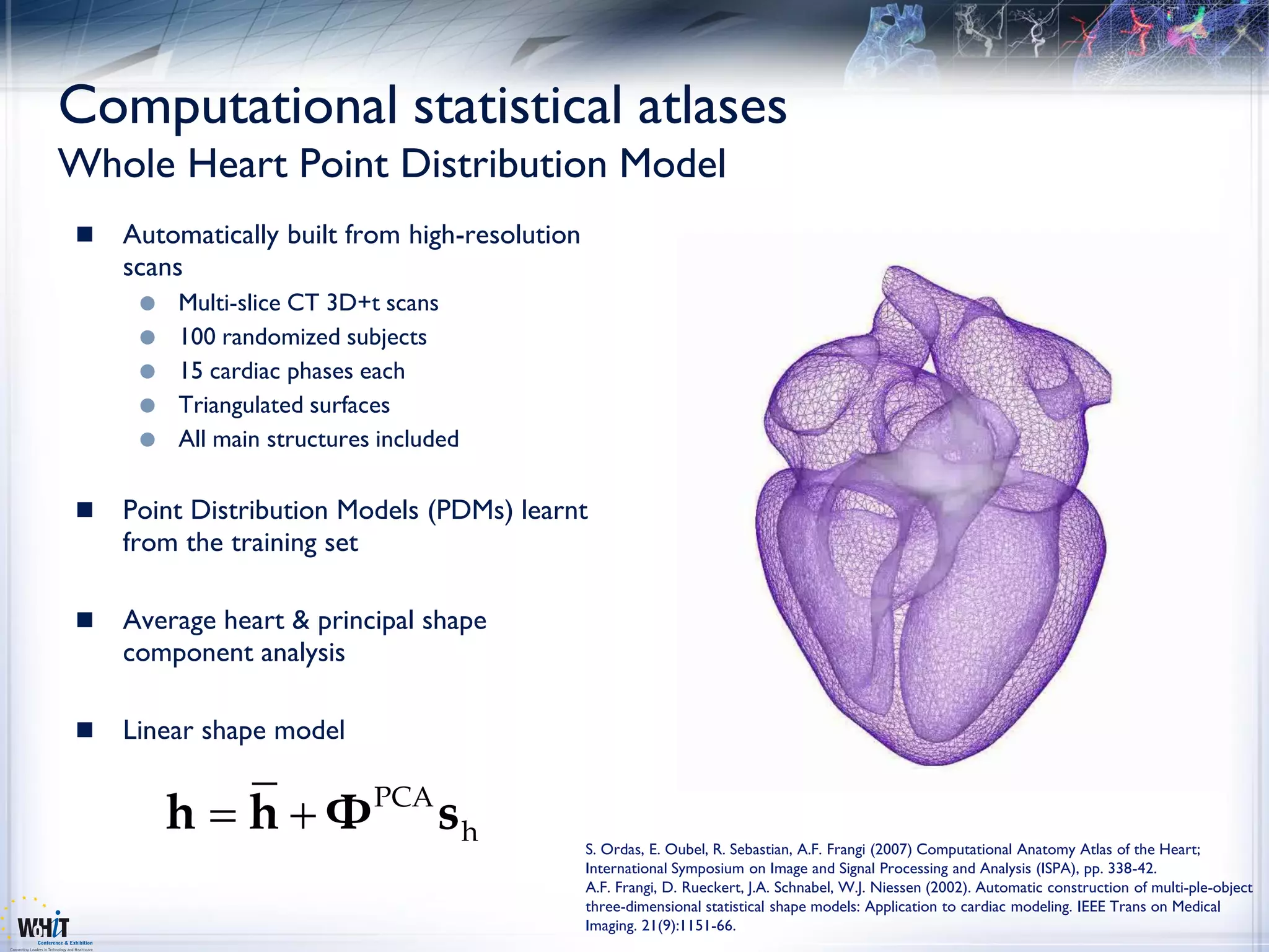 Computational statistical atlases
Whole Heart Point Distribution Model
   Automatically built from high-resolution
    scans
        Multi-slice CT 3D+t scans
        100 randomized subjects
        15 cardiac phases each
        Triangulated surfaces
        All main structures included

   Point Distribution Models (PDMs) learnt
    from the training set

   Average heart & principal shape
    component analysis

   Linear shape model


         h      h Φ PCA s h
                                               S. Ordas, E. Oubel, R. Sebastian, A.F. Frangi (2007) Computational Anatomy Atlas of the Heart;
                                               International Symposium on Image and Signal Processing and Analysis (ISPA), pp. 338-42.
                                               A.F. Frangi, D. Rueckert, J.A. Schnabel, W.J. Niessen (2002). Automatic construction of multi-ple-object
                                               three-dimensional statistical shape models: Application to cardiac modeling. IEEE Trans on Medical
                                               Imaging. 21(9):1151-66.
 