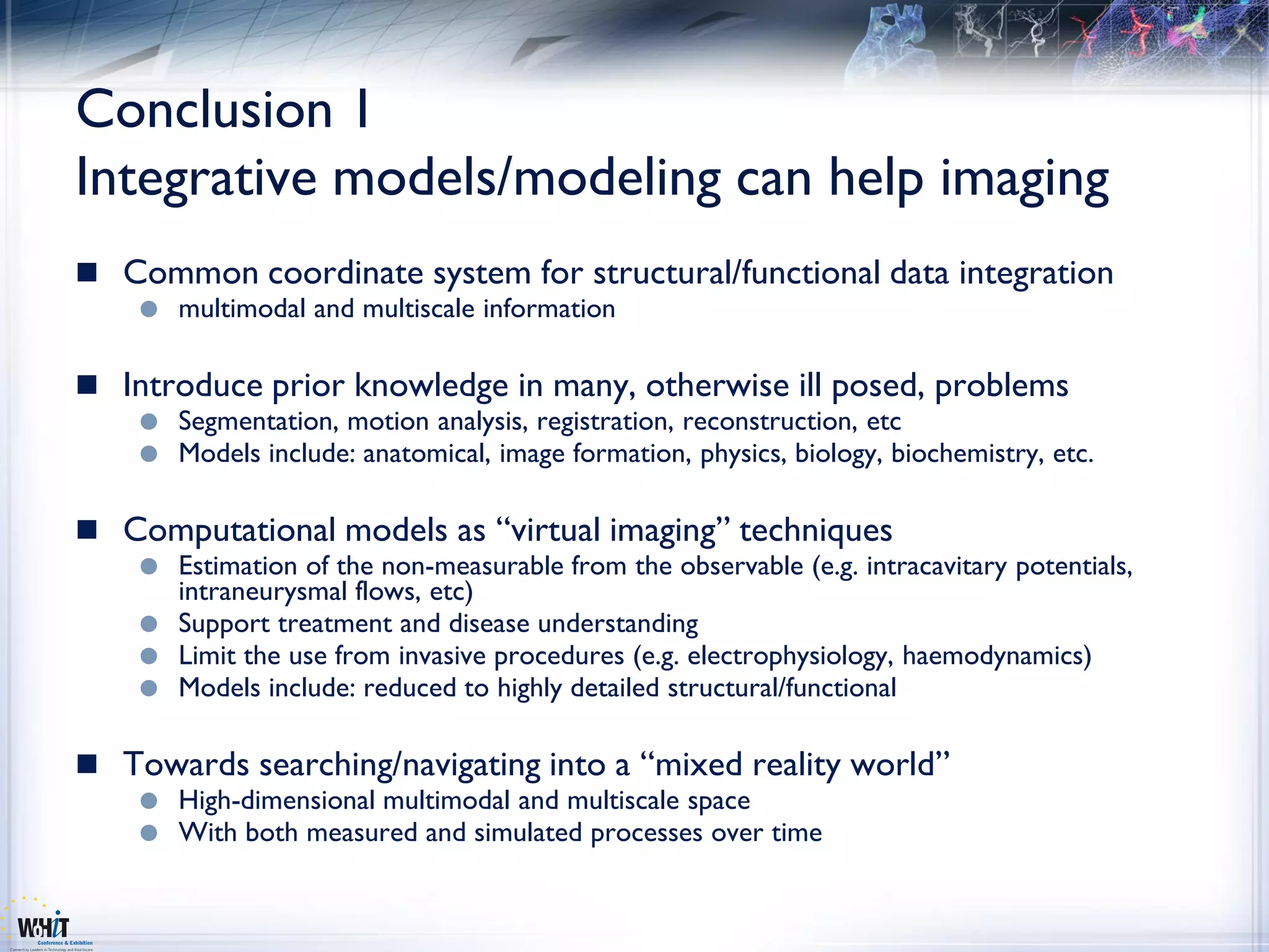 Conclusion 1
Integrative models/modeling can help imaging
 Common coordinate system for structural/functional data integration
       multimodal and multiscale information

 Introduce prior knowledge in many, otherwise ill posed, problems
       Segmentation, motion analysis, registration, reconstruction, etc
       Models include: anatomical, image formation, physics, biology, biochemistry, etc.

 Computational models as “virtual imaging” techniques
     Estimation of the non-measurable from the observable (e.g. intracavitary potentials,
      intraneurysmal flows, etc)
     Support treatment and disease understanding
     Limit the use from invasive procedures (e.g. electrophysiology, haemodynamics)
     Models include: reduced to highly detailed structural/functional


 Towards searching/navigating into a “mixed reality world”
       High-dimensional multimodal and multiscale space
       With both measured and simulated processes over time
 