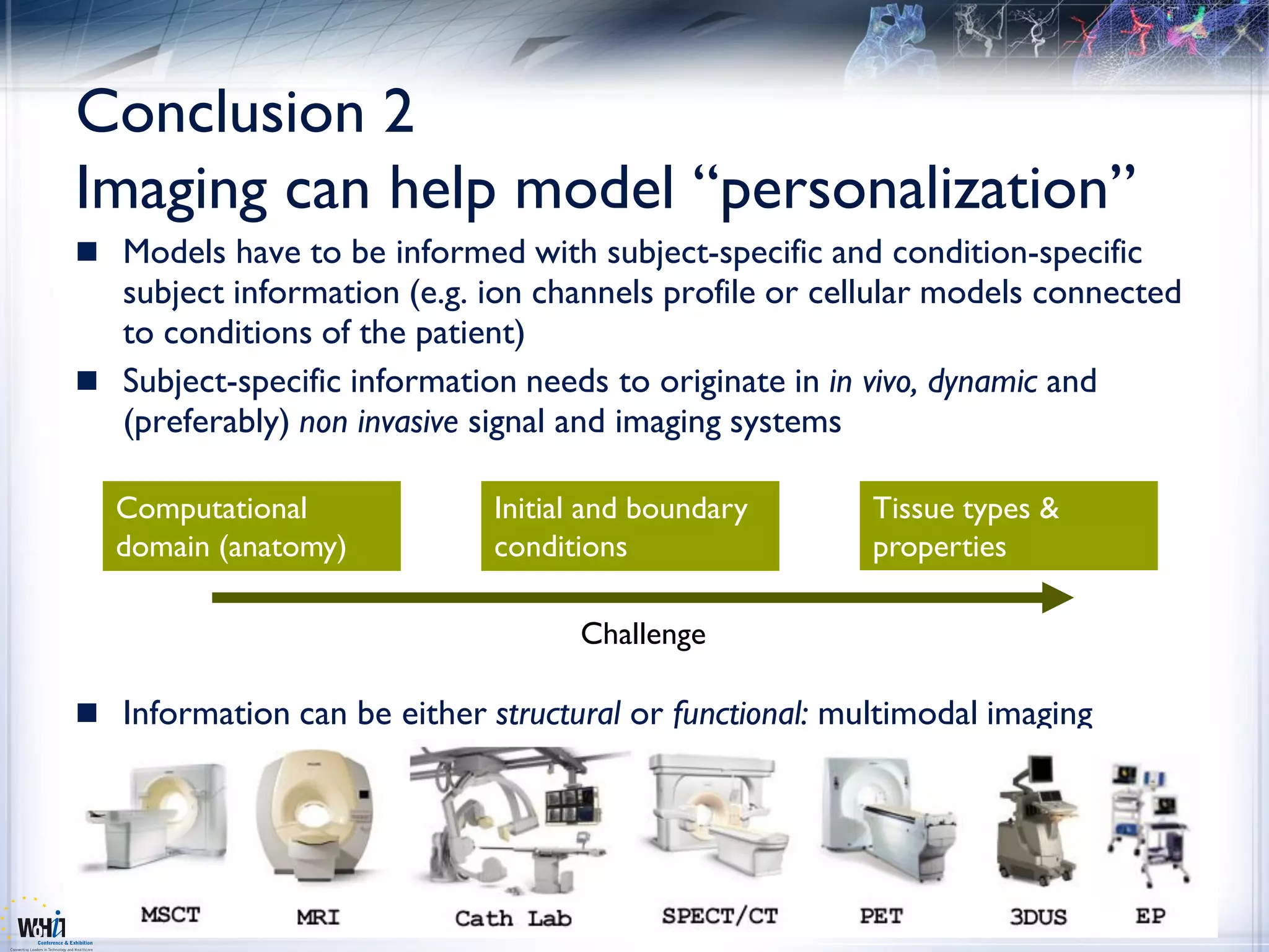 Conclusion 2
Imaging can help model “personalization”
 Models have to be informed with subject-specific and condition-specific
  subject information (e.g. ion channels profile or cellular models connected
  to conditions of the patient)
 Subject-specific information needs to originate in in vivo, dynamic and
  (preferably) non invasive signal and imaging systems

  Computational              Initial and boundary       Tissue types &
  domain (anatomy)           conditions                 properties

                                   Challenge

 Information can be either structural or functional: multimodal imaging
 