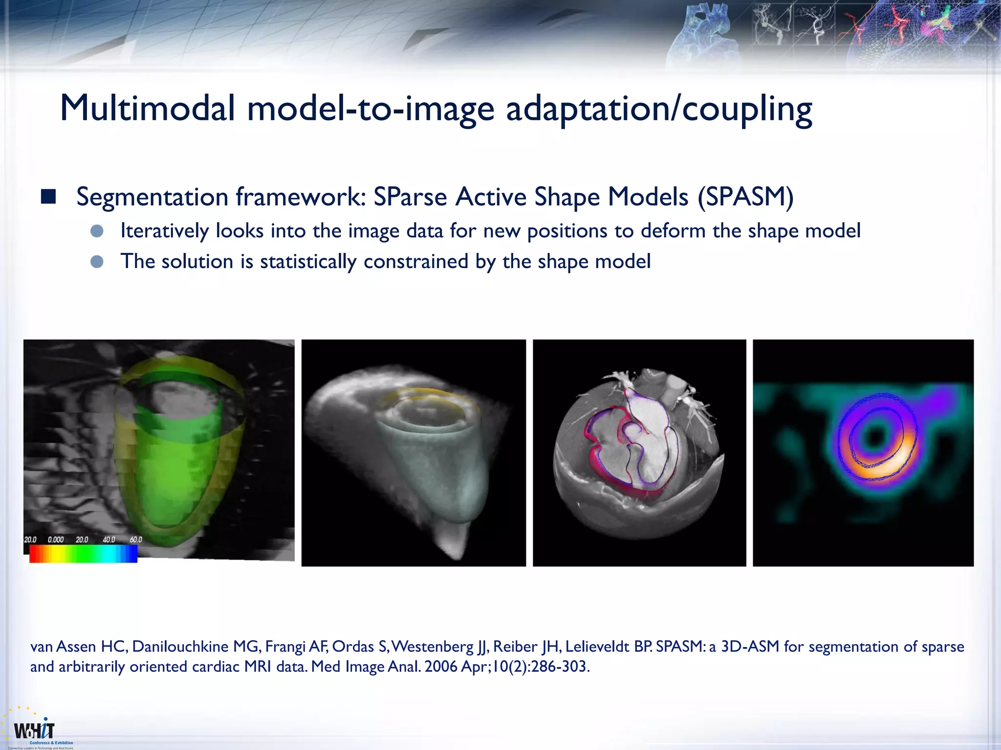 Multimodal model-to-image adaptation/coupling

  Segmentation framework: SParse Active Shape Models (SPASM)
         Iteratively looks into the image data for new positions to deform the shape model
         The solution is statistically constrained by the shape model




van Assen HC, Danilouchkine MG, Frangi AF, Ordas S, Westenberg JJ, Reiber JH, Lelieveldt BP. SPASM: a 3D-ASM for segmentation of sparse
and arbitrarily oriented cardiac MRI data. Med Image Anal. 2006 Apr;10(2):286-303.
 