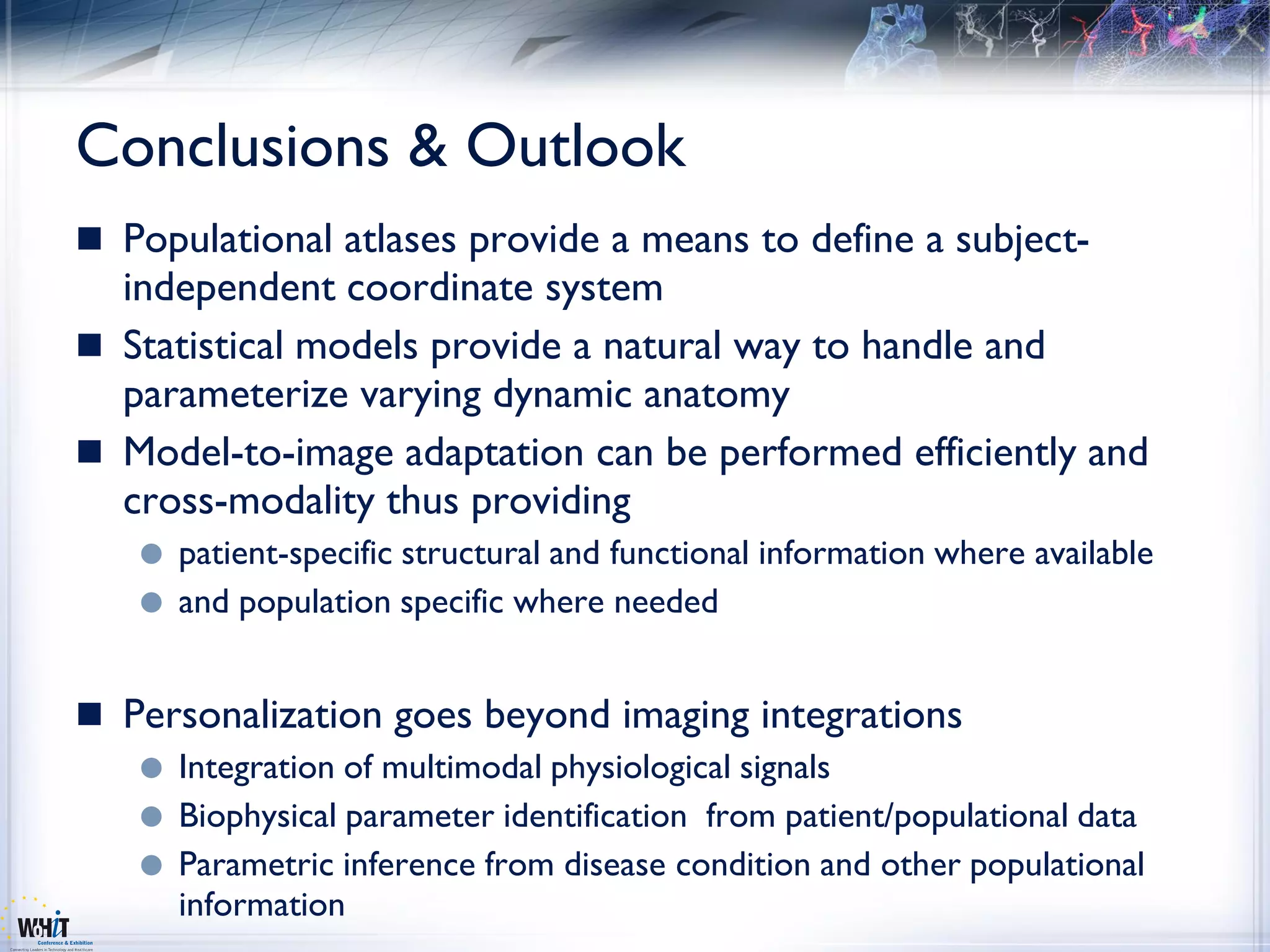Conclusions & Outlook
 Populational atlases provide a means to define a subject-
  independent coordinate system
 Statistical models provide a natural way to handle and
  parameterize varying dynamic anatomy
 Model-to-image adaptation can be performed efficiently and
  cross-modality thus providing
      patient-specific structural and functional information where available
      and population specific where needed


 Personalization goes beyond imaging integrations
      Integration of multimodal physiological signals
      Biophysical parameter identification from patient/populational data
      Parametric inference from disease condition and other populational
       information
 