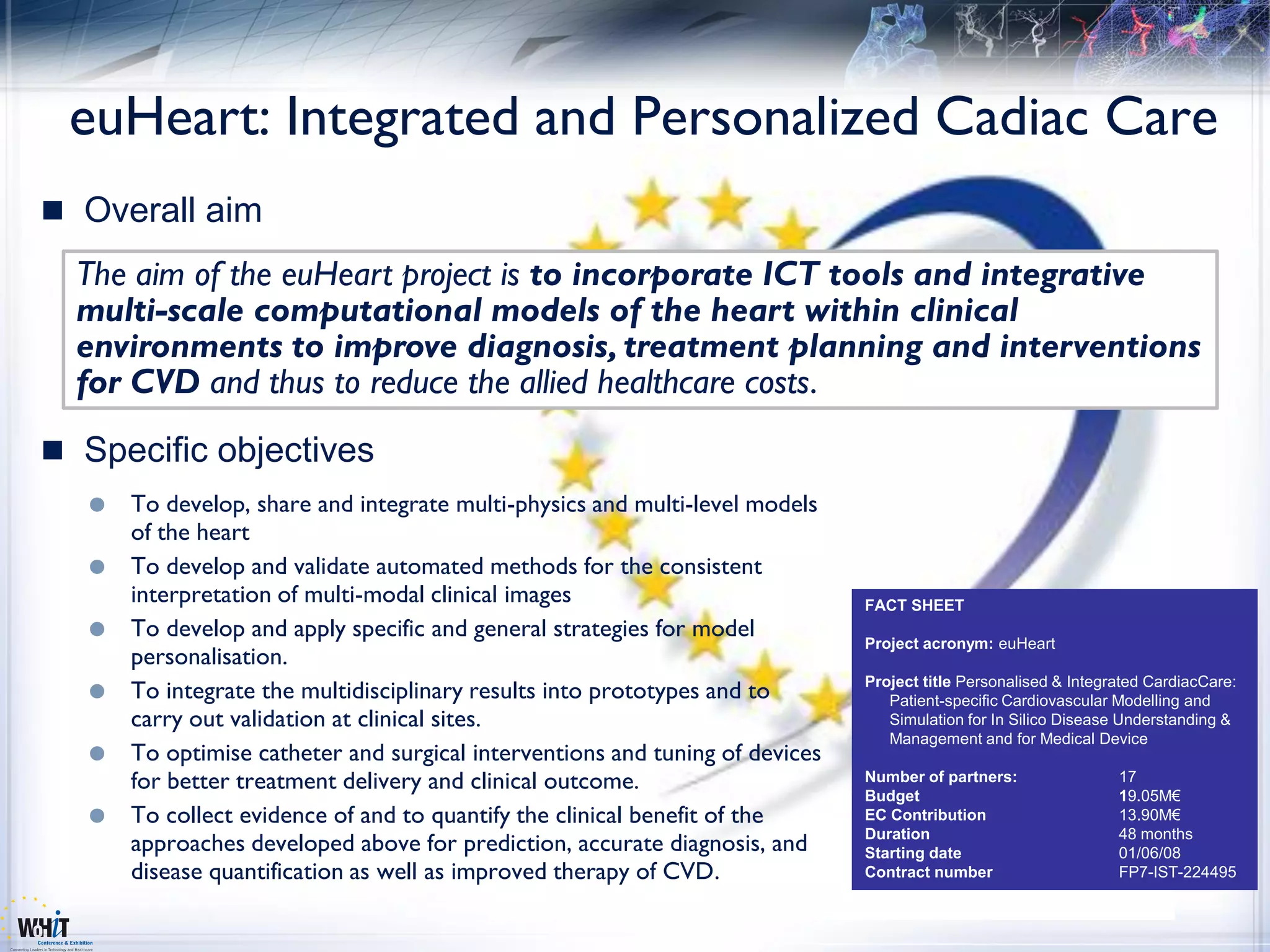 euHeart: Integrated and Personalized Cadiac Care
 Overall aim
  The aim of the euHeart project is to incorporate ICT tools and integrative
  multi-scale computational models of the heart within clinical
  environments to improve diagnosis, treatment planning and interventions
  for CVD and thus to reduce the allied healthcare costs.
 Specific objectives
     To develop, share and integrate multi-physics and multi-level models
      of the heart
     To develop and validate automated methods for the consistent
      interpretation of multi-modal clinical images                           FACT SHEET
     To develop and apply specific and general strategies for model
                                                                              Project acronym: euHeart
      personalisation.
     To integrate the multidisciplinary results into prototypes and to       Project title Personalised & Integrated CardiacCare:
                                                                                 Patient-specific Cardiovascular Modelling and
      carry out validation at clinical sites.                                    Simulation for In Silico Disease Understanding &
                                                                                 Management and for Medical Device
     To optimise catheter and surgical interventions and tuning of devices
      for better treatment delivery and clinical outcome.                     Number of partners:                17
                                                                              Budget                             19.05M€
     To collect evidence of and to quantify the clinical benefit of the      EC Contribution                    13.90M€
                                                                              Duration                           48 months
      approaches developed above for prediction, accurate diagnosis, and      Starting date                      01/06/08
      disease quantification as well as improved therapy of CVD.              Contract number                    FP7-IST-224495
 
