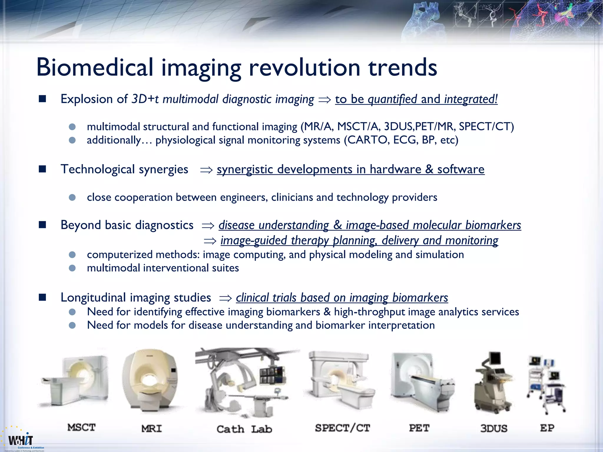 Biomedical imaging revolution trends
   Explosion of 3D+t multimodal diagnostic imaging          to be quantified and integrated!

        multimodal structural and functional imaging (MR/A, MSCT/A, 3DUS,PET/MR, SPECT/CT)
        additionally… physiological signal monitoring systems (CARTO, ECG, BP, etc)

   Technological synergies         synergistic developments in hardware & software

        close cooperation between engineers, clinicians and technology providers

   Beyond basic diagnostics        disease understanding & image-based molecular biomarkers
                                    image-guided therapy planning, delivery and monitoring
        computerized methods: image computing, and physical modeling and simulation
        multimodal interventional suites

   Longitudinal imaging studies        clinical trials based on imaging biomarkers
        Need for identifying effective imaging biomarkers & high-throghput image analytics services
        Need for models for disease understanding and biomarker interpretation
 