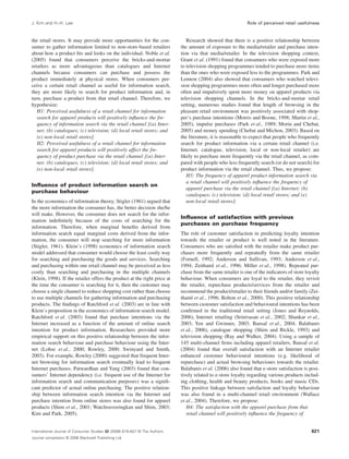 J. Kim and H.-H. Lee Role of perceived retail usefulness 
the retail stores. It may provide more opportunities for the con-sumer 
to gather information limited to non-store-based retailers 
about how a product fits and looks on the individual. Noble et al. 
(2005) found that consumers perceive the bricks-and-mortar 
retailers as more advantageous than catalogues and Internet 
channels because consumers can purchase and possess the 
product immediately at physical stores. When consumers per-ceive 
a certain retail channel as useful for information search, 
they are more likely to search for product information and, in 
turn, purchase a product from that retail channel. Therefore, we 
hypothesize: 
H1: Perceived usefulness of a retail channel for information 
search for apparel products will positively influence the fre-quency 
of information search via the retail channel [(a) Inter-net; 
(b) catalogues; (c) television; (d) local retail stores; and 
(e) non-local retail stores]. 
H2: Perceived usefulness of a retail channel for information 
search for apparel products will positively affect the fre-quency 
of product purchase via the retail channel [(a) Inter-net; 
(b) catalogues; (c) television; (d) local retail stores; and 
(e) non-local retail stores]. 
Influence of product information search on 
purchase behaviour 
In the economics of information theory, Stigler (1961) argued that 
the more information the consumer has, the better decision she/he 
will make. However, the consumer does not search for the infor-mation 
indefinitely because of the costs of searching for the 
information. Therefore, when marginal benefits derived from 
information search equal marginal costs derived from the infor-mation, 
the consumer will stop searching for more information 
(Stigler, 1961). Klein’s (1998) economics of information search 
model addressed that consumer would choose the least costly way 
for searching and purchasing the goods and services. Searching 
and purchasing within one retail channel may be perceived as less 
costly than searching and purchasing in the multiple channels 
(Klein, 1998). If the retailer offers the product at the right price at 
the time the consumer is searching for it, then the customer may 
choose a single channel to reduce shopping cost rather than choose 
to use multiple channels for gathering information and purchasing 
products. The findings of Ratchford et al. (2003) are in line with 
Klein’s proposition in the economics of information search model. 
Ratchford et al. (2003) found that purchase intentions via the 
Internet increased as a function of the amount of online search 
intention for product information. Researchers provided more 
empirical support on this positive relationship between the infor-mation 
search behaviour and purchase behaviour using the Inter-net 
(Lohse et al., 2000; Rowley, 2000; Swinyard and Smith, 
2003). For example, Rowley (2000) suggested that frequent Inter-net 
browsing for information search eventually lead to frequent 
Internet purchases. Patwardhan and Yang (2003) found that con-sumers’ 
Internet dependency (i.e. frequent use of the Internet for 
information search and communication purposes) was a signifi-cant 
predictor of actual online purchasing. The positive relation-ship 
between information search intention via the Internet and 
purchase intention from online stores was also found for apparel 
products (Shim et al., 2001; Watchravesringkan and Shim, 2003; 
Kim and Park, 2005). 
Research showed that there is a positive relationship between 
the amount of exposure to the media/retailer and purchase inten-tion 
via that media/retailer. In the television shopping context, 
Grant et al. (1991) found that consumers who were exposed more 
to television shopping programmes tended to purchase more items 
than the ones who were exposed less to the programmes. Park and 
Lennon (2004) also showed that consumers who watched televi-sion 
shopping programmes more often and longer purchased more 
often and impulsively spent more money on apparel products via 
television shopping channels. In the bricks-and-mortar retail 
setting, numerous studies found that length of browsing in the 
pleasant retail environment was positively associated with shop-per’s 
purchase intentions (Morris and Boone, 1998; Martin et al., 
2005), impulse purchases (Park et al., 1989; Morin and Chebat, 
2005) and money spending (Chebat and Michon, 2003). Based on 
the literature, it is reasonable to expect that people who frequently 
search for product information via a certain retail channel (i.e. 
Internet, catalogue, television, local or non-local retailer) are 
likely to purchase more frequently via the retail channel, as com-pared 
with people who less frequently search (or do not search) for 
product information via the retail channel. Thus, we propose: 
H3: The frequency of apparel product information search via 
a retail channel will positively influence the frequency of 
apparel purchase via the retail channel [(a) Internet; (b) 
catalogues; (c) television; (d) local retail stores; and (e) 
non-local retail stores]. 
Influence of satisfaction with previous 
purchases on purchase frequency 
The role of customer satisfaction in predicting loyalty intention 
towards the retailer or product is well noted in the literature. 
Consumers who are satisfied with the retailer make product pur-chases 
more frequently and repeatedly from the same retailer 
(Fornell, 1992; Anderson and Sullivan, 1993; Anderson et al., 
1994; Zeithaml et al., 1996; Miller et al., 1998). Repeated pur-chase 
from the same retailer is one of the indicators of store loyalty 
behaviour. When consumers are loyal to the retailer, they revisit 
the retailer, repurchase products/services from the retailer and 
recommend the product/retailer to their friends and/or family (Zei-thaml 
et al., 1996; Bolton et al., 2000). This positive relationship 
between customer satisfaction and behavioural intentions has been 
confirmed in the traditional retail setting (Jones and Reynolds, 
2006), Internet retailing (Srinivasan et al., 2002; Shankar et al., 
2003; Yen and Gwinner, 2003; Bansal et al., 2004; Balabanis 
et al., 2006), catalogue shopping (Shim and Bickle, 1993) and 
television shopping (Ray and Walker, 2004). Using a sample of 
145 multi-channel firms including apparel retailers, Bansal et al. 
(2004) found that overall satisfaction with an Internet retailer 
enhanced customer behavioural intentions (e.g. likelihood of 
repurchase) and actual browsing behaviours towards the retailer. 
Balabanis et al. (2006) also found that e-store satisfaction is posi-tively 
related to e-store loyalty regarding various products includ-ing 
clothing, health and beauty products, books and music CDs. 
This positive linkage between satisfaction and loyalty behaviour 
was also found in a multi-channel retail environment (Wallace 
et al., 2004). Therefore, we propose: 
H4: The satisfaction with the apparel purchase from that 
retail channel will positively influence the frequency of 
International Journal of Consumer Studies 32 (2008) 619–627 © The Authors 
Journal compilation © 2008 Blackwell Publishing Ltd 
621 
 