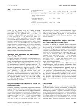 J. Kim and H.-H. Lee Role of perceived retail usefulness 
search via the Internet (H1a: F1177 = 56.68, P = 0.000, 
beta = 0.493, t = 7.53), catalogues (H1b: F1177 = 34.65, P = 0.000, 
beta = 0.405, t = 5.89), television (H1c: F1177 = 39.32, P = 
0.000, beta = 0.426, t = 6.27), local stores (H1d: F1177 = 10.44, 
P = 0.001, beta = 0.236, t = 3.23) and non-local stores (H1e: 
F1177 = 13.72, P = 0.000, beta = 0.268, t = 3.71). Thus, college 
consumers who perceived a retail channel as useful for apparel 
information search were more likely to search for apparel product 
information via that retail channel. Perceived retail usefulness for 
apparel information search accounted for 5.6–24% of the variance 
in the apparel information search frequency using the retail 
channel (Internet = 24%; catalogue = 16.4%; television = 18.2%; 
local stores = 5.6%; non-local stores = 7.2%). Therefore, hypo-theses 
1a through 1e were statistically supported. 
Perceived retail usefulness and the frequency 
of product purchases 
Hypotheses 2a through 2e proposed the positive influence of per-ceived 
retail usefulness of product search on the frequency of 
product purchases. Multiple regression analyses were used to test 
hypotheses 2a through 2e. As hypothesized, consumers’ percep-tion 
of retail usefulness of product information search had a sig-nificant 
and positive impact on their frequency of apparel 
purchases via the Internet (H2a: beta = 0.192, t = 2.88, P = 0.004), 
catalogues (H2b: beta = 0.19, t = 2.81, P = 0.005), local stores 
(H2d: beta = 0.20, t = 2.88) and non-local stores (H2e: 
beta = 0.20, t = 3.10, P = 0.002). However, this positive relation-ship 
between perceived retail usefulness of product search and 
frequency of product purchases did not receive a statistical support 
for television shopping context (H2c: beta = 0.06, t = 0.80, 
P = 0.424). Thus, hypotheses 2 received statistical support for all 
retail channels except television. 
Frequencies of product information search and 
product purchases 
Hypotheses 3a through 3e examined the relationships between the 
frequency of product information search and frequency of product 
purchases via a retail channel. A significant and positive relation-ship 
in all five retail channels was expected. Multiple regression 
analysis results showed that this relationship was strongly positive 
for the Internet (H3a: beta = 0.21, t = 3.78, P = 0.000), catalogues 
(H3b: beta = 0.19, t = 2.97, P = 0.003), television (H3c: 
beta = 0.20, t = 2.90, P = 0.004) and non-local stores (H3e: 
beta = 0.18, t = 3.10, P = 0.002). However, the positive relation-ship 
between frequency of product information search and fre-quency 
of product purchase did not hold for local stores (H3d: 
beta = 0.09, t = 1.48, P = 0.142). Therefore, hypothesis 3 was 
partially supported. 
Satisfaction with previous product purchases 
and frequency of product purchases 
Hypotheses 4a through 4e examined positive relationships 
between consumer’s satisfaction with product purchase from a 
retail channel and the frequency of product purchase from that 
retail channel. Multiple regression analyses results revealed that 
consumers’ satisfaction level with their product purchases had a 
significant and positive impact on the frequency of apparel pur-chases 
from the Internet (H4a: beta = 0.50, t = 7.64, P = 0.000), 
catalogues (H4b: beta = 0.46, t = 7.11, P = 0.000), television 
(H4c: beta = 0.44, t = 6.14, P = 0.000), local stores (H4d: 
beta = 0.45, t = 6.41, P = 0.000) and non-local stores (H4e: 
beta = 0.50, t = 7.97, P = 0.000). Therefore, hypothesis 4 was sup-ported 
for all five retail channels. 
Independent variables (perceived retail usefulness for apparel 
product information search, the frequency of information search 
via the retail channel and satisfaction with previous purchase via 
the retail channel) explained moderate to substantial amount of 
variance in the frequency of purchase via all five retail channels 
(See Tables 1a–e). These three independent variables accounted 
for 61% of variance in the frequency of purchase via the Internet, 
45% of variance in the frequency of purchase via the catalogue, 
33% of variance in the frequency of purchase via the television, 
38% of variance in the frequency of purchase via the local stores 
and 49% of variance in the frequency of purchase via the non-local 
stores. 
Discussion 
The proposed model in the present study was supported in all five 
various retail channels. The data illustrated that, for all five retail 
channels (i.e. the Internet, catalogues, television, local retail stores 
and non-local retail stores), a consumer’s perception of how useful 
a retail channel is for product information search positively influ-enced 
his/her apparel search behaviour using that retail channel 
(H1). These findings parallel previous studies. It was found that 
perceived usefulness of the online retailer was one of the most 
important factors influencing consumers’ purchase intentions 
Table 1 Multiple regression analysis results 
for the Internet 
Frequency of purchase via 
the Internet beta t-value P-value F-value R2 Adjusted R2 
Perceived Internet usefulness for 
0.192 2.88 0.004 90.0 0.78 0.61 
apparel product information 
search 
Frequency of the product 
information search via the 
Internet 
0.211 3.78 0.000 
Satisfaction with previous purchase 
via the Internet 
0.504 7.64 0.000 
International Journal of Consumer Studies 32 (2008) 619–627 © The Authors 
Journal compilation © 2008 Blackwell Publishing Ltd 
623 
 