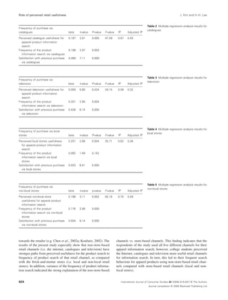 Role of perceived retail usefulness J. Kim and H.-H. Lee 
Frequency of purchase via 
catalogues beta t-value P-value F-value R2 Adjusted R2 
Perceived catalogue usefulness for 
0.187 2.81 0.005 47.59 0.67 0.45 
apparel product information 
search 
towards the retailer (e.g. Chen et al., 2002a; Koufaris, 2002). The 
results of the present study especially show that non-store-based 
retail channels (i.e. the internet, catalogues and television) have 
stronger paths from perceived usefulness for the product search to 
frequency of product search of that retail channel, as compared 
with the brick-and-mortar stores (i.e. local and non-local retail 
stores). In addition, variance of the frequency of product informa-tion 
search indicated the strong explanation of the non-store-based 
Table 2 Multiple regression analysis results for 
catalogues 
channels vs. store-based channels. This finding indicates that the 
respondents of the study used all five different channels for their 
apparel information search; however, college students perceived 
the Internet, catalogues and television more useful retail channels 
for information search. In turn, this led to their frequent search 
behaviour for apparel products using non-store-based retail chan-nels 
compared with store-based retail channels (local and non-local 
stores). 
Frequency of the product 
information search via catalogues 
0.186 2.97 0.003 
Satisfaction with previous purchase 
via catalogues 
0.460 7.11 0.000 
Table 3 Multiple regression analysis results for 
television 
Frequency of purchase via 
television beta t-value P-value F-value R2 Adjusted R2 
Perceived television usefulness for 
0.059 0.80 0.424 29.15 0.58 0.33 
apparel product information 
search 
Frequency of the product 
information search via television 
0.201 2.90 0.004 
Satisfaction with previous purchase 
via television 
0.438 6.14 0.000 
Table 4 Multiple regression analysis results for 
local stores 
Frequency of purchase via local 
stores beta t-value P-value F-value R2 Adjusted R2 
Perceived local stores usefulness 
0.201 2.88 0.004 35.71 0.62 0.38 
for apparel product information 
search 
Frequency of the product 
information search via local 
stores 
0.092 1.48 0.142 
Satisfaction with previous purchase 
via local stores 
0.453 6.41 0.000 
Table 5 Multiple regression analysis results for 
non-local stores 
Frequency of purchase via 
non-local stores beta t-value p-value F-value R2 Adjusted R2 
Perceived non-local store 
0.198 3.11 0.002 55.19 0.70 0.49 
usefulness for apparel product 
information search 
Frequency of the product 
information search via non-local 
stores 
0.176 2.90 0.000 
Satisfaction with previous purchase 
via non-local stores 
0.504 6.14 0.000 
International Journal of Consumer Studies 32 (2008) 619–627 © The Authors 
Journal compilation © 2008 Blackwell Publishing Ltd 
624 
 