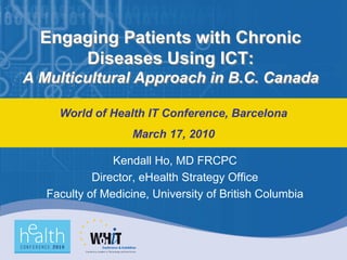 Engaging Patients with Chronic
      Diseases Using ICT:
A Multicultural Approach in B.C. Canada

     World of Health IT Conference, Barcelona
                    March 17, 2010

                Kendall Ho, MD FRCPC
            Director, eHealth Strategy Office
   Faculty of Medicine, University of British Columbia
 