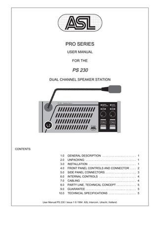 PRO SERIES
                                 USER MANUAL

                                      FOR THE

                                      PS 230
                 DUAL CHANNEL SPEAKER STATION




CONTENTS

                          1.0    GENERAL DESCRIPTION . . . . . . . . . . . . . . . . . . . . . .                   1
                          2.0    UNPACKING . . . . . . . . . . . . . . . . . . . . . . . . . . . . . . . . .       1
                          3.0    INSTALLATION . . . . . . . . . . . . . . . . . . . . . . . . . . . . . . .        1
                          4.0    FRONT PANEL CONTROLS AND CONNECTOR . . . .                                        2
                          5.0    SIDE PANEL CONNECTORS . . . . . . . . . . . . . . . . . . . .                     3
                          6.0    INTERNAL CONTROLS . . . . . . . . . . . . . . . . . . . . . . . .                 4
                          7.0    CABLING . . . . . . . . . . . . . . . . . . . . . . . . . . . . . . . . . . . .   4
                          8.0    PARTY LINE, TECHNICAL CONCEPT . . . . . . . . . . . . .                           5
                          9.0    GUARANTEE . . . . . . . . . . . . . . . . . . . . . . . . . . . . . . . . .       5
                         10.0    TECHNICAL SPECIFICATIONS . . . . . . . . . . . . . . . . . .                      5


           User Manual PS 230 / Issue 1 © 1994 ASL Intercom, Utrecht, Holland.
 