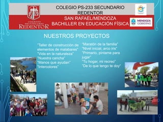 NUESTROS PROYECTOS
”Taller de construcción de
elementos de malabares”
”Vida en la naturaleza”
”Nuestra cancha”
”Manos que ayudan”
”Intercolores”
“Maratón de la familia”
”Nivel inicial, arco iris”
”Primario, pintame para
jugar”
”Tu hogar, mi recreo”
”De lo que tengo te doy“
COLEGIO PS-233 SECUNDARIO
REDENTOR
SAN RAFAEL/MENDOZA
BACHILLER EN EDUCACIÓN FÍSICA
 