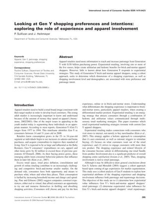 International Journal of Consumer Studies ISSN 1470-6423 
Looking at Gen Y shopping preferences and intentions: 
exploring the role of experience and apparel involvement 
P. Sullivan and J. Heitmeyer 
Department of Textiles and Consumer Sciences, Tallahassee, FL, USA 
Keywords 
Apparel, Gen Y, patronage, shopping 
experience, shopping preferences. 
Correspondence: 
Pauline Sullivan, Department of Textiles and 
Consumer Sciences, Florida State University, 
314 Sandels Building, Tallahassee, FL 
32306-1492, USA. 
E-mail: pmsulliv@mailer.fsu.edu 
doi: 10.1111/j.1470-6431.2008.00680.x 
Abstract 
Apparel retailers need more information to reach and increase patronage from Generation 
Y with $150 billion purchasing power. Experiential retailing, involving one or more of 
the five senses, helps create utilitarian and hedonic benefits for brick-and-mortar apparel 
shoppers. However, little is known about how Generation Y responds to experiential 
strategies. This study of Generation Y brick-and-mortar apparel shoppers, using a cohort 
approach, seeks to determine which dimensions of a shopping experience, as well as 
shopping involvement level and demographics, are associated with store preference and 
patronage intent. 
Introduction 
Apparel retailers need to build a retail brand image consistent with 
their target market in order to develop loyal customers. The young 
adult market is increasingly important to know and understand 
because of the amount of money they spend on apparel (Anony-mous, 
2002/2003). One of the major issues in appealing to the 
youth market today is segmenting these individuals in an appro-priate 
manner. According to most reports, Generation Y (Gen Y) 
ranges from 1977 to 1994. This timeframe identifies Gen Y as 
consumers between 14 and 31 years old in 2008. 
Retailers know consumption grows in the 25- to 34-year-old 
segment as individuals begin to see increases in salaries and home 
purchases, and acquire commodities to improve their standard of 
living. GenY is expected to be as large and influential as the Baby 
Boomers. Gen Y consumers’ expenditures on cars, apparel and 
other items grew by 82 million to exceed those of previous gen-erations 
(O’Donnell, 2006). As their buying power grows, these 
emerging adults learn consumer behaviour patterns that influence 
them in later life (Kim et al., 2007). 
Excess retail space, retail price deflation, consolidation and 
growth of online retailing contribute to an increasingly challeng-ing 
and competitive brick-and-mortar retailer market. On the 
demand side, consumers have both opportunity and means to 
purchase what, where and when they please. Their consumption 
is fuelled by increasing household income and charge card spend-ing. 
Pine and Gilmore (2002) suggest companies construct expe-riences, 
either real or virtual, that afford customers an opportunity 
to try out and immerse themselves in thrilling and absorbing 
shopping activities. Consumers will choose and pay for the best 
experience, online or in brick-and-mortar stores. Understanding 
what differentiates the shopping experience is important to brick-and- 
mortar stores, particularly apparel retailers, when creating a 
differentiated market position. Experiential retailing is an emerg-ing 
strategy that attracts consumers through a combination of 
hedonic and utilitarian values communicated through multi-sensory 
retail marketing strategies. This paper examines which 
retail experiential marketing strategies resonate with current Gen 
Y apparel shoppers. 
Experiential retailing makes connections with consumers who 
visit stores to interact, not merely to buy merchandise (Kim et al., 
2007). This strategy applies a holistic approach to consumption 
that (1) uses emotional, as well as rational, triggers to stimulate 
buying; (2) focuses on what customers want out of the retail 
experience; and (3) strives to engage customers with more than 
raw product. The shopping experience and related lifestyle of 
the consumer become salient in differentiating one retail bundle 
from another. Involvement also is a significant predictor of overall 
shopping centre satisfaction (Josiam et al., 2005). Thus, shopping 
involvement is tied to retail patronage. 
Although it may be difficult to draw general conclusions about 
Gen Y, Schewe and Meredith (2004) suggest a cohort approach 
based upon coming-of-age experiences for market segmentation. 
This study uses a cohort analysis of GenY students to explore how 
experiential attributes of the shopping experience and shopping 
involvement influence both patronage and repatronage decisions. 
The objectives of this study are to (1) determine how experiential 
value influences Gen Y’s brick-and-mortar apparel shoppers’ 
retail patronage; (2) determine experiential value influences for 
Gen Y’s brick-and-mortar apparel shoppers’ retail repatronage; 
International Journal of Consumer Studies 32 (2008) 285–295 © The Authors 
Journal compilation © 2008 Blackwell Publishing Ltd 
285 
 