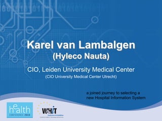 Karel van Lambalgen
         (Hyleco Nauta)
CIO, Leiden University Medical Center
      (CIO University Medical Center Utrecht)



                            a joined journey to selecting a
                            new Hospital Information System
 