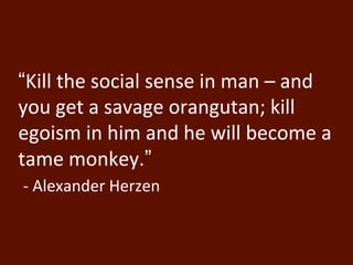 “Kill the social sense in man – and 
you get a savage orangutan; kill 
egoism in him and he will become a 
tame monkey.” 
- Alexander Herzen 
 
