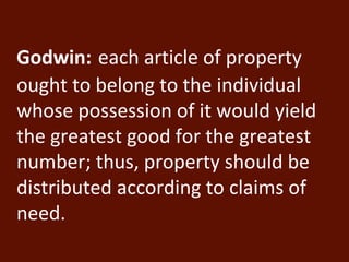 Godwin: each article of property 
ought to belong to the individual 
whose possession of it would yield 
the greatest good for the greatest 
number; thus, property should be 
distributed according to claims of 
need. 
 