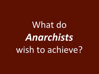 What do 
Anarchists 
wish to achieve? 
 