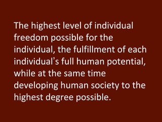 The highest level of individual 
freedom possible for the 
individual, the fulfillment of each 
individual’s full human potential, 
while at the same time 
developing human society to the 
highest degree possible. 
 