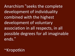 Anarchism “seeks the complete 
development of individuality 
combined with the highest 
development of voluntary 
association in all respects, in all 
possible degrees for all imaginable 
ends.” 
~Kropotkin 
 