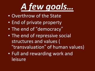 A few goals… 
• Overthrow of the State 
• End of private property 
• The end of “democracy” 
• The end of repressive social 
structures and values ( 
“transvaluation” of human values) 
• Full and rewarding work and 
leisure 
 