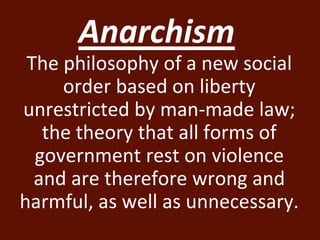Anarchism 
The philosophy of a new social 
order based on liberty 
unrestricted by man-made law; 
the theory that all forms of 
government rest on violence 
and are therefore wrong and 
harmful, as well as unnecessary. 
 