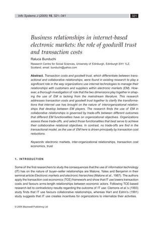 Info Systems J 
(2005) 
15 
, 321–341 
© 2005 Blackwell Publishing Ltd 
321 
Blackwell Science, LtdOxford, UKISJInformation Systems Journal1350-1917Blackwell Publishing Ltd, 200515 
321341 
Original Article 
Business relationships in electronic marketsR Bunduchi 
Business relationships in internet-based 
electronic markets: the role of goodwill trust 
and transaction costs 
Raluca Bunduchi 
Research Centre for Social Sciences, University of Edinburgh, Edinburgh EH1 1LZ, 
Scotland, email: bunduchi@yahoo.com 
Abstract. 
Transaction costs and goodwill trust, which differentiate between trans-actional 
and collaborative relationships, were found in existing research to play a 
significant role in the way organizations use internet technologies to manage their 
relationships with customers and suppliers within electronic markets (EM). How-ever, 
a thorough investigation of role that the two dimensions play together in shap-ing 
the use of EM is lacking from the mainstream literature. This research 
addresses transaction costs and goodwill trust together to clarify the transforma-tions 
that internet use has brought on the nature of interorganizational relation-ships 
that develop between EM players. The research finds the use of EM in 
collaborative relationships is governed by trade-offs between different outcomes 
that different EM functionalities have on organizational objectives. Organizations 
assess these trade-offs, and select those functionalities that best serve to achieve 
their collaborative relational objectives. In contrast, no trade-offs are find in the 
transactional model, as the use of EM here is driven principally by transaction cost 
reductions. 
Keywords: 
electronic markets, inter-organizational relationships, transaction cost 
economics, trust 
1 
. 
INTRODUCTION 
Some of the first researchers to study the consequences that the use of information technology 
(IT) has on the nature of buyer–seller relationships are Malone, Yates and Benjamin in their 
seminal article 
Electronic markets and electronic hierarchies 
(Malone 
et al 
., 1987). The authors 
apply the transaction cost economics (TCE) framework and show that IT use lowers transaction 
costs and favours arms-length relationships between economic actors. Following TCE-based 
research led to contradictory results regarding the outcome of IT use: Clemons 
et al 
.’s (1993) 
study finds that IT use favours collaborative relationships, whereas Hart and Estrin’s (1991) 
study suggests that IT use creates incentives for organizations to internalize their activities. 
 