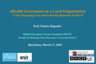 eHealth Governance in a Local Organisation:
 IT for Managing Care and Fostering Research at HEGP


                   Prof. Patrice Degoulet

         Hôpital Européen Georges Pompidou (HEGP)
     Faculté de Médecine René Descartes, Université Paris 5

              Barcelona, March 17, 2010
 