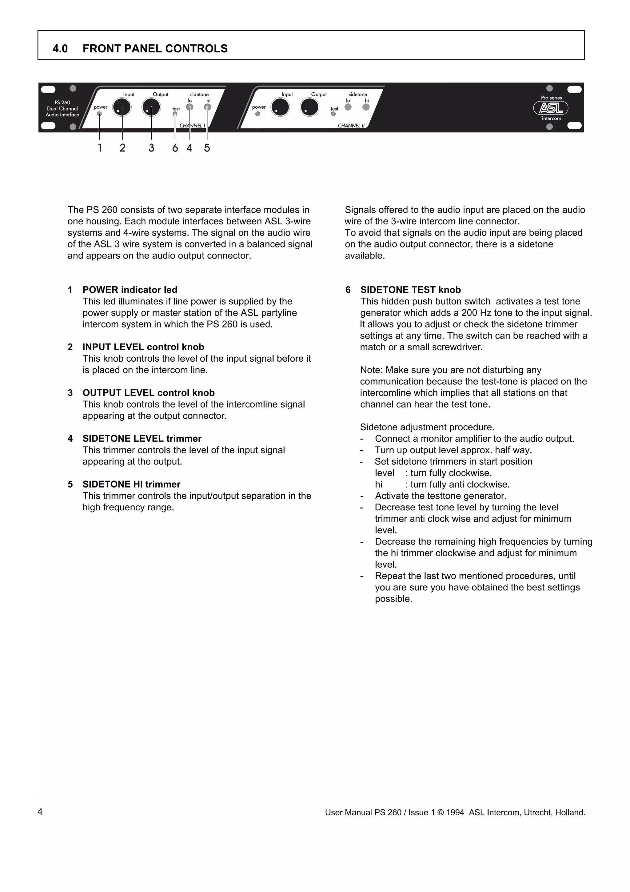 4.0   FRONT PANEL CONTROLS




      The PS 260 consists of two separate interface modules in              Signals offered to the audio input are placed on the audio
      one housing. Each module interfaces between ASL 3-wire                wire of the 3-wire intercom line connector.
      systems and 4-wire systems. The signal on the audio wire              To avoid that signals on the audio input are being placed
      of the ASL 3 wire system is converted in a balanced signal            on the audio output connector, there is a sidetone
      and appears on the audio output connector.                            available.


      1   POWER indicator led                                               6   SIDETONE TEST knob
          This led illuminates if line power is supplied by the                 This hidden push button switch activates a test tone
          power supply or master station of the ASL partyline                   generator which adds a 200 Hz tone to the input signal.
          intercom system in which the PS 260 is used.                          It allows you to adjust or check the sidetone trimmer
                                                                                settings at any time. The switch can be reached with a
      2   INPUT LEVEL control knob                                              match or a small screwdriver.
          This knob controls the level of the input signal before it
          is placed on the intercom line.                                       Note: Make sure you are not disturbing any
                                                                                communication because the test-tone is placed on the
      3   OUTPUT LEVEL control knob                                             intercomline which implies that all stations on that
          This knob controls the level of the intercomline signal               channel can hear the test tone.
          appearing at the output connector.
                                                                                Sidetone adjustment procedure.
      4   SIDETONE LEVEL trimmer                                                - Connect a monitor amplifier to the audio output.
          This trimmer controls the level of the input signal                   - Turn up output level approx. half way.
          appearing at the output.                                              - Set sidetone trimmers in start position
                                                                                   level : turn fully clockwise.
      5   SIDETONE HI trimmer                                                      hi       : turn fully anti clockwise.
          This trimmer controls the input/output separation in the              - Activate the testtone generator.
          high frequency range.                                                 - Decrease test tone level by turning the level
                                                                                   trimmer anti clock wise and adjust for minimum
                                                                                   level.
                                                                                - Decrease the remaining high frequencies by turning
                                                                                   the hi trimmer clockwise and adjust for minimum
                                                                                   level.
                                                                                - Repeat the last two mentioned procedures, until
                                                                                   you are sure you have obtained the best settings
                                                                                   possible.




4                                                                      User Manual PS 260 / Issue 1 © 1994 ASL Intercom, Utrecht, Holland.
 