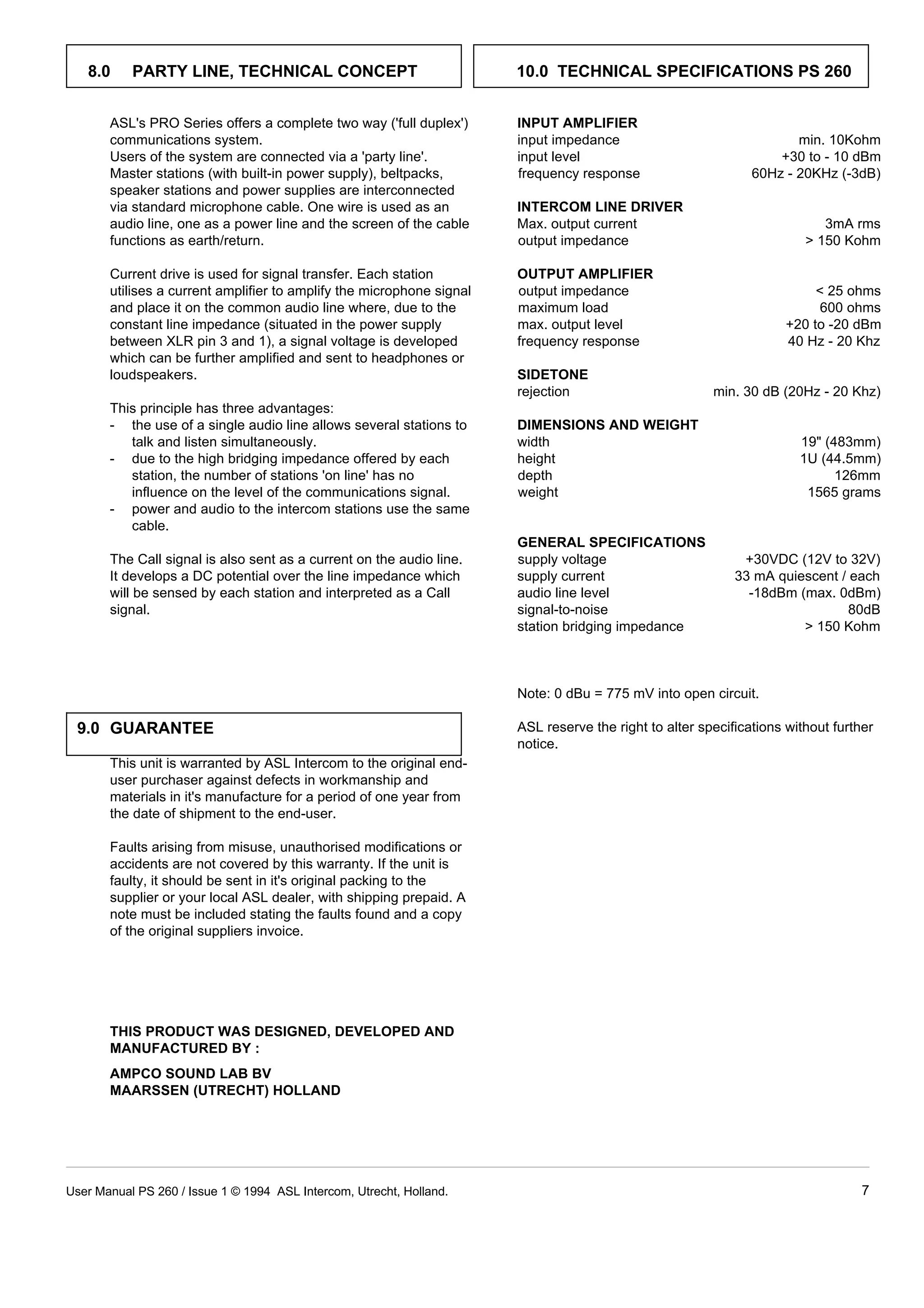 8.0     PARTY LINE, TECHNICAL CONCEPT                               10.0 TECHNICAL SPECIFICATIONS PS 260


       ASL's PRO Series offers a complete two way ('full duplex')      INPUT AMPLIFIER
       communications system.                                          input impedance                                min. 10Kohm
       Users of the system are connected via a 'party line'.           input level                                 +30 to - 10 dBm
       Master stations (with built-in power supply), beltpacks,        frequency response                      60Hz - 20KHz (-3dB)
       speaker stations and power supplies are interconnected
       via standard microphone cable. One wire is used as an           INTERCOM LINE DRIVER
       audio line, one as a power line and the screen of the cable     Max. output current                                 3mA rms
       functions as earth/return.                                      output impedance                                  150 Kohm

       Current drive is used for signal transfer. Each station         OUTPUT AMPLIFIER
       utilises a current amplifier to amplify the microphone signal   output impedance                                    25 ohms
       and place it on the common audio line where, due to the         maximum load                                        600 ohms
       constant line impedance (situated in the power supply           max. output level                             +20 to -20 dBm
       between XLR pin 3 and 1), a signal voltage is developed         frequency response                            40 Hz - 20 Khz
       which can be further amplified and sent to headphones or
       loudspeakers.                                                   SIDETONE
                                                                       rejection                        min. 30 dB (20Hz - 20 Khz)
       This principle has three advantages:
       - the use of a single audio line allows several stations to     DIMENSIONS AND WEIGHT
          talk and listen simultaneously.                              width                                           19 (483mm)
       - due to the high bridging impedance offered by each            height                                          1U (44.5mm)
          station, the number of stations 'on line' has no             depth                                                 126mm
          influence on the level of the communications signal.         weight                                           1565 grams
       - power and audio to the intercom stations use the same
          cable.
                                                                       GENERAL SPECIFICATIONS
       The Call signal is also sent as a current on the audio line.    supply voltage                        +30VDC (12V to 32V)
       It develops a DC potential over the line impedance which        supply current                       33 mA quiescent / each
       will be sensed by each station and interpreted as a Call        audio line level                       -18dBm (max. 0dBm)
       signal.                                                         signal-to-noise                                        80dB
                                                                       station bridging impedance                      150 Kohm



                                                                       Note: 0 dBu = 775 mV into open circuit.

 9.0 GUARANTEE                                                         ASL reserve the right to alter specifications without further
                                                                       notice.
       This unit is warranted by ASL Intercom to the original end-
       user purchaser against defects in workmanship and
       materials in it's manufacture for a period of one year from
       the date of shipment to the end-user.

       Faults arising from misuse, unauthorised modifications or
       accidents are not covered by this warranty. If the unit is
       faulty, it should be sent in it's original packing to the
       supplier or your local ASL dealer, with shipping prepaid. A
       note must be included stating the faults found and a copy
       of the original suppliers invoice.




       THIS PRODUCT WAS DESIGNED, DEVELOPED AND
       MANUFACTURED BY :
       AMPCO SOUND LAB BV
       MAARSSEN (UTRECHT) HOLLAND




User Manual PS 260 / Issue 1 © 1994 ASL Intercom, Utrecht, Holland.                                                               7
 