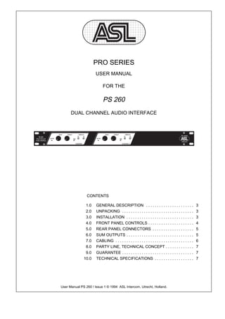 PRO SERIES
                      USER MANUAL

                           FOR THE

                           PS 260
      DUAL CHANNEL AUDIO INTERFACE




                CONTENTS

               1.0    GENERAL DESCRIPTION . . . . . . . . . . . . . . . . . . . . . .                   3
               2.0    UNPACKING . . . . . . . . . . . . . . . . . . . . . . . . . . . . . . . . .       3
               3.0    INSTALLATION . . . . . . . . . . . . . . . . . . . . . . . . . . . . . . .        3
               4.0    FRONT PANEL CONTROLS . . . . . . . . . . . . . . . . . . . . .                    4
               5.0    REAR PANEL CONNECTORS . . . . . . . . . . . . . . . . . . .                       5
               6.0    SUM OUTPUTS . . . . . . . . . . . . . . . . . . . . . . . . . . . . . . .         5
               7.0    CABLING . . . . . . . . . . . . . . . . . . . . . . . . . . . . . . . . . . . .   6
               8.0    PARTY LINE, TECHNICAL CONCEPT . . . . . . . . . . . . .                           7
               9.0    GUARANTEE . . . . . . . . . . . . . . . . . . . . . . . . . . . . . . . . .       7
              10.0    TECHNICAL SPECIFICATIONS . . . . . . . . . . . . . . . . . .                      7




User Manual PS 260 / Issue 1 © 1994 ASL Intercom, Utrecht, Holland.
 